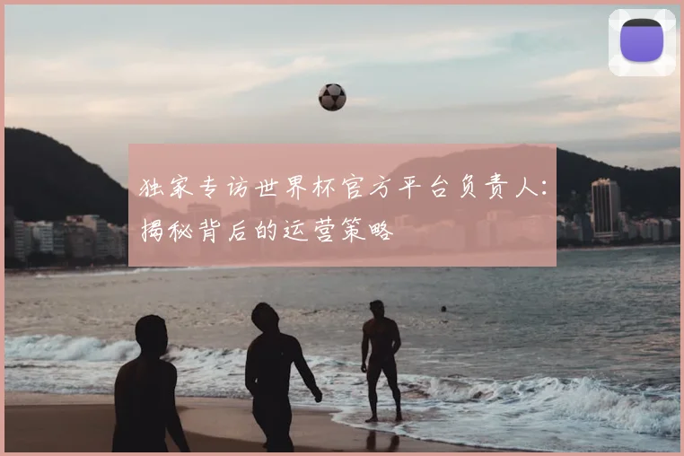 独家专访世界杯官方平台负责人:揭秘背后的运营策略