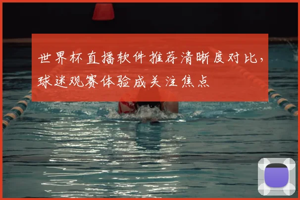 世界杯直播软件推荐清晰度对比，球迷观赛体验成关注焦点