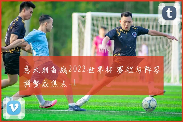 意大利备战2022世界杯 赛程与阵容调整成焦点_1