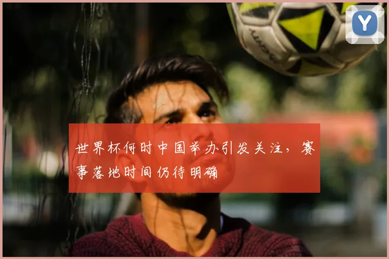 世界杯何时中国举办引发关注，赛事落地时间仍待明确