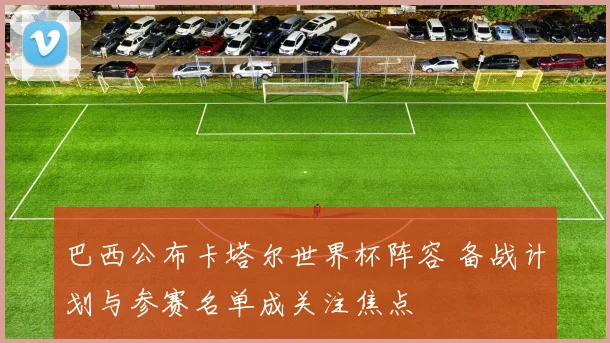 巴西公布卡塔尔世界杯阵容 备战计划与参赛名单成关注焦点