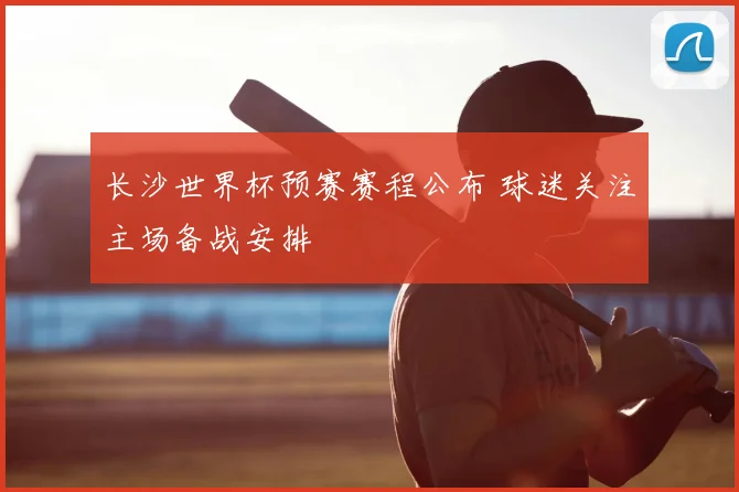 长沙世界杯预赛赛程公布 球迷关注主场备战安排